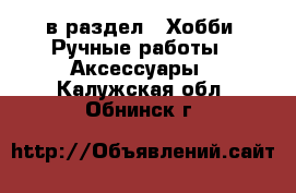  в раздел : Хобби. Ручные работы » Аксессуары . Калужская обл.,Обнинск г.